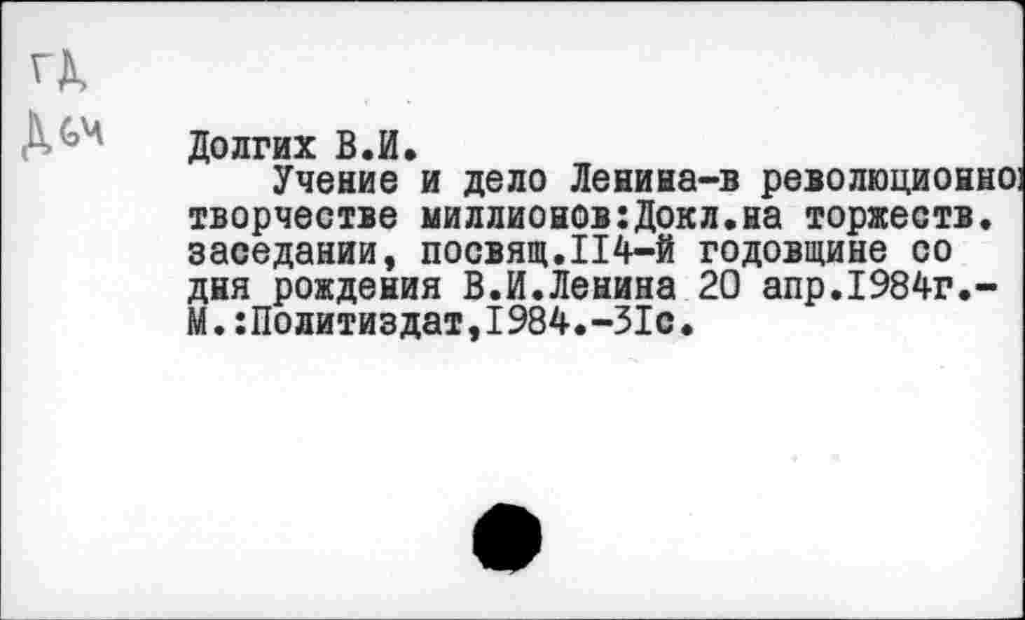 ﻿Долгих В.И.
Учение и дело Ленина-в революционно: творчестве миллионов:Докл.на торжеств, заседании, посвящ.114-й годовщине со дня рождения В.И.Ленина 20 апр.1984г.-М.Политиздат,1984.-31с.